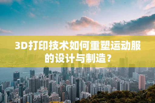 3D打印技术如何重塑运动服的设计与制造？