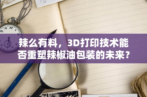 辣么有料，3D打印技术能否重塑辣椒油包装的未来？
