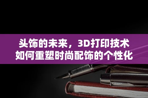 头饰的未来，3D打印技术如何重塑时尚配饰的个性化与可持续性？