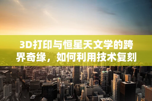 3D打印与恒星天文学的跨界奇缘，如何利用技术复刻宇宙的微观奇迹？