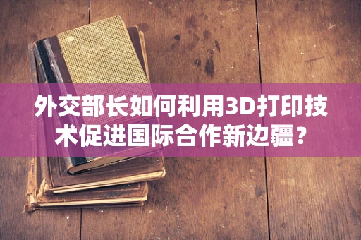 外交部长如何利用3D打印技术促进国际合作新边疆？