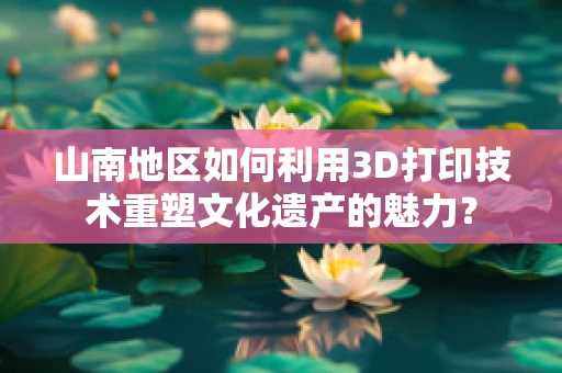 山南地区如何利用3D打印技术重塑文化遗产的魅力？