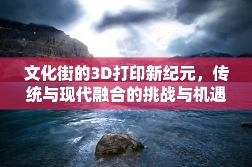 文化街的3D打印新纪元，传统与现代融合的挑战与机遇