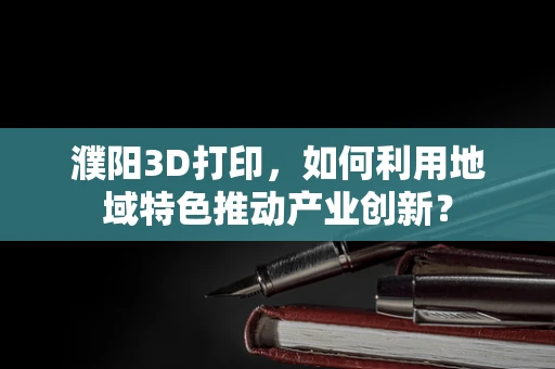 濮阳3D打印，如何利用地域特色推动产业创新？