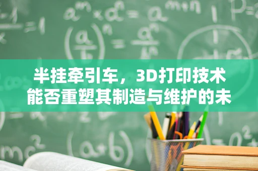 半挂牵引车，3D打印技术能否重塑其制造与维护的未来？