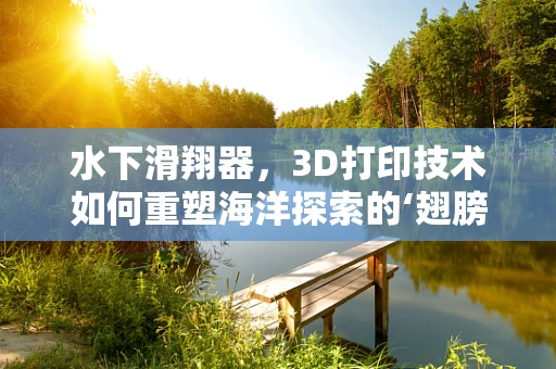 水下滑翔器，3D打印技术如何重塑海洋探索的‘翅膀’？