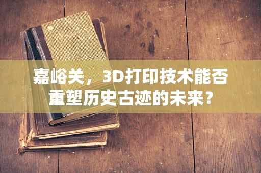 嘉峪关，3D打印技术能否重塑历史古迹的未来？