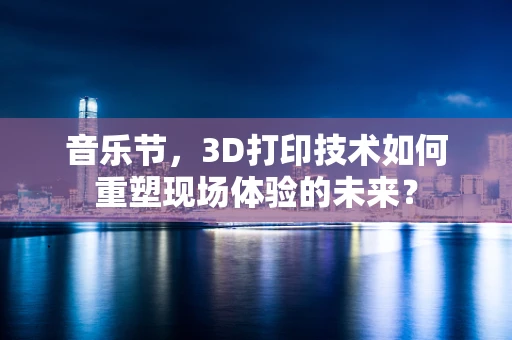 音乐节，3D打印技术如何重塑现场体验的未来？