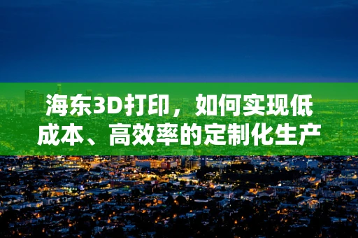 海东3D打印，如何实现低成本、高效率的定制化生产？