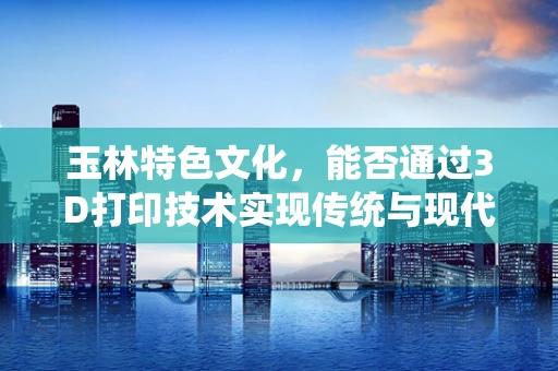 玉林特色文化，能否通过3D打印技术实现传统与现代的完美融合？