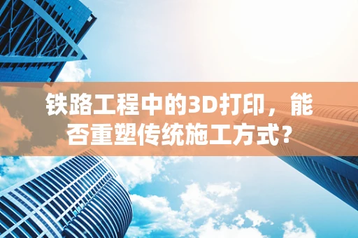 铁路工程中的3D打印，能否重塑传统施工方式？