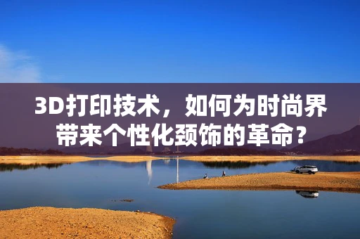 3D打印技术，如何为时尚界带来个性化颈饰的革命？