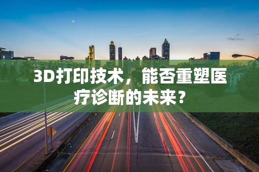 3D打印技术，能否重塑医疗诊断的未来？