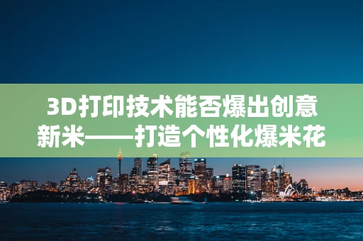 3D打印技术能否爆出创意新米——打造个性化爆米花容器？