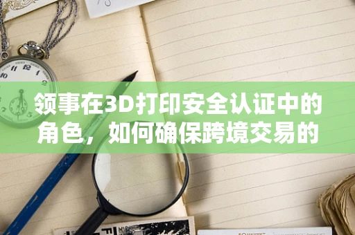 领事在3D打印安全认证中的角色，如何确保跨境交易的合规性？