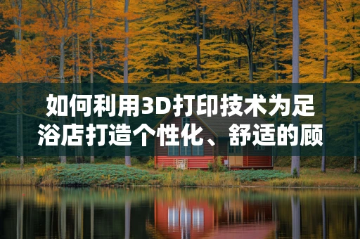 如何利用3D打印技术为足浴店打造个性化、舒适的顾客体验？
