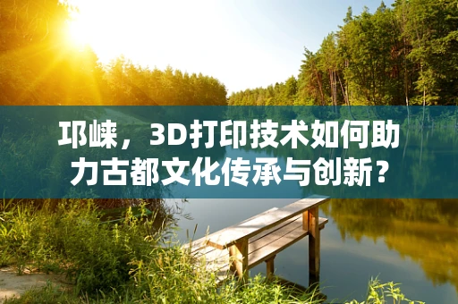 邛崃，3D打印技术如何助力古都文化传承与创新？