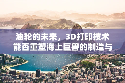 油轮的未来，3D打印技术能否重塑海上巨兽的制造与维护？