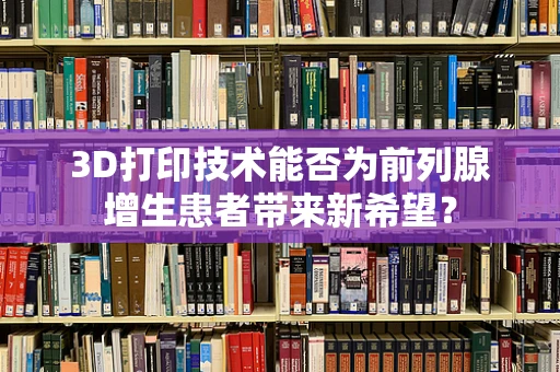 3D打印技术能否为前列腺增生患者带来新希望？