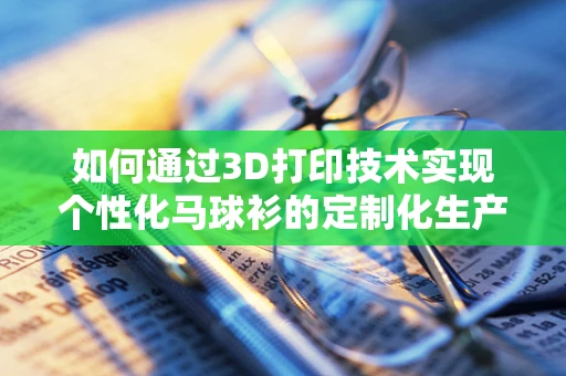 如何通过3D打印技术实现个性化马球衫的定制化生产？
