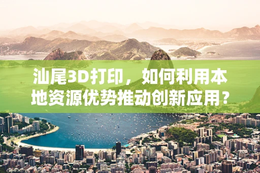 汕尾3D打印，如何利用本地资源优势推动创新应用？