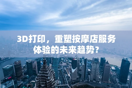 3D打印，重塑按摩店服务体验的未来趋势？