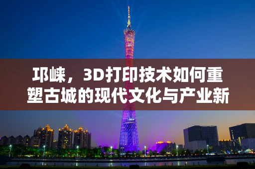 邛崃，3D打印技术如何重塑古城的现代文化与产业新貌？