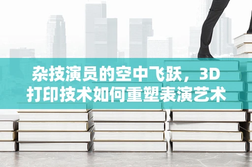 杂技演员的空中飞跃，3D打印技术如何重塑表演艺术装备？