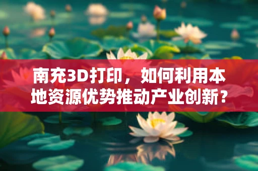 南充3D打印，如何利用本地资源优势推动产业创新？