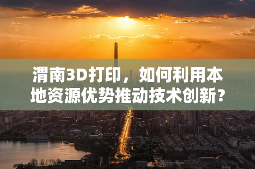 渭南3D打印，如何利用本地资源优势推动技术创新？