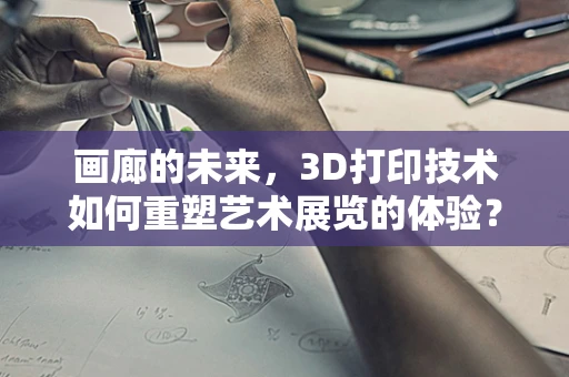 画廊的未来，3D打印技术如何重塑艺术展览的体验？
