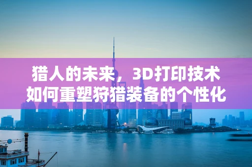猎人的未来，3D打印技术如何重塑狩猎装备的个性化与可持续性？