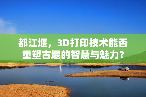 都江堰，3D打印技术能否重塑古堰的智慧与魅力？