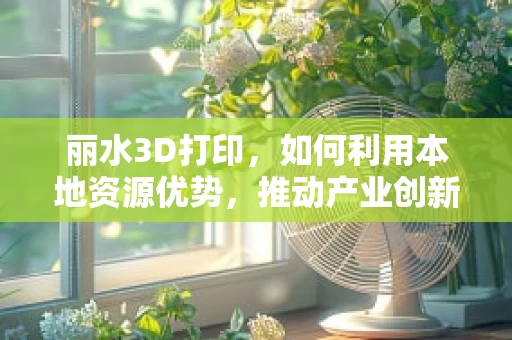 丽水3D打印，如何利用本地资源优势，推动产业创新发展？