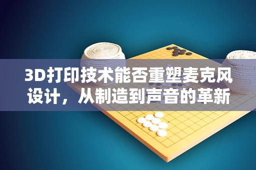 3D打印技术能否重塑麦克风设计，从制造到声音的革新？