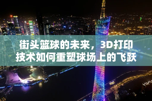 街头篮球的未来，3D打印技术如何重塑球场上的飞跃？
