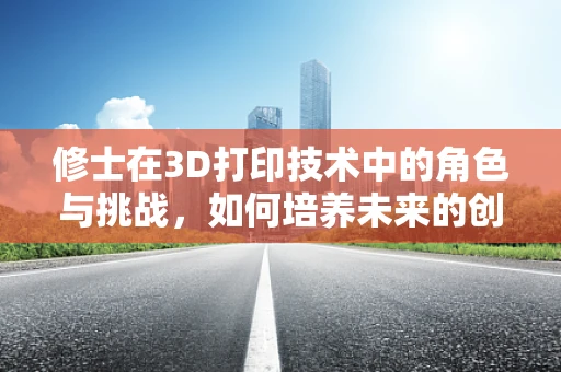 修士在3D打印技术中的角色与挑战，如何培养未来的创新者？
