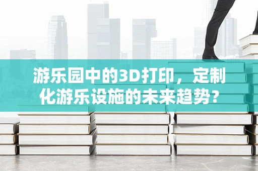 游乐园中的3D打印，定制化游乐设施的未来趋势？
