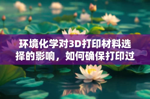 环境化学对3D打印材料选择的影响，如何确保打印过程绿色环保？