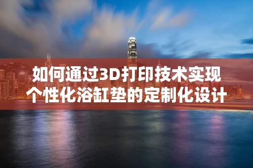 如何通过3D打印技术实现个性化浴缸垫的定制化设计？