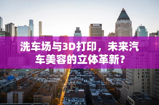 洗车场与3D打印，未来汽车美容的立体革新？