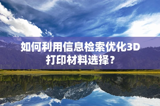 如何利用信息检索优化3D打印材料选择？
