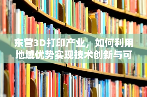 东营3D打印产业，如何利用地域优势实现技术创新与可持续发展？