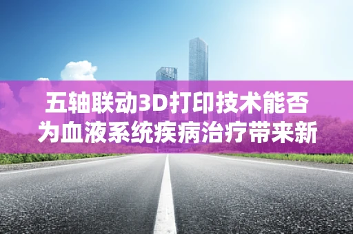 五轴联动3D打印技术能否为血液系统疾病治疗带来新突破？