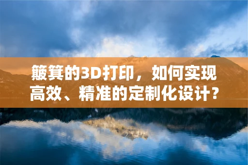 簸箕的3D打印，如何实现高效、精准的定制化设计？
