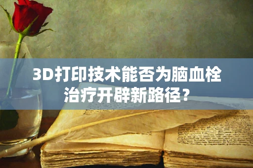 3D打印技术能否为脑血栓治疗开辟新路径？