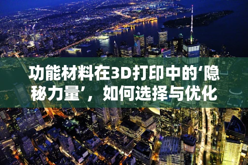 功能材料在3D打印中的‘隐秘力量’，如何选择与优化？