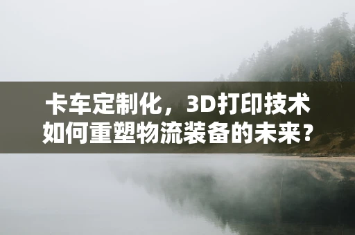 卡车定制化，3D打印技术如何重塑物流装备的未来？