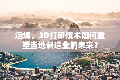 运城，3D打印技术如何重塑当地制造业的未来？