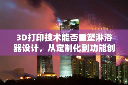 3D打印技术能否重塑淋浴器设计，从定制化到功能创新的飞跃？